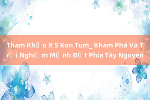 Tham Khảo X S Kon Tum_ Khám Phá Và Trải Nghiệm Mảnh Đất Phía Tây Nguyên