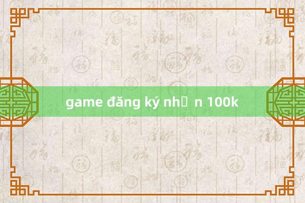 game đăng ký nhận 100k