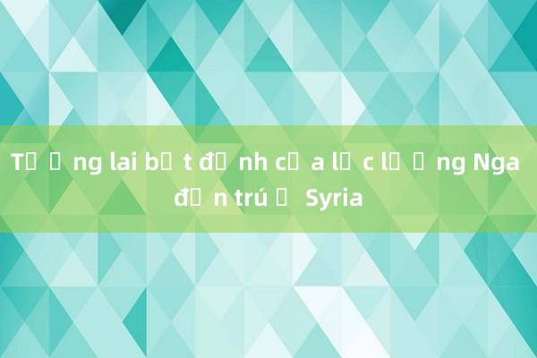 Tương lai bất định của lực lượng Nga đồn trú ở Syria