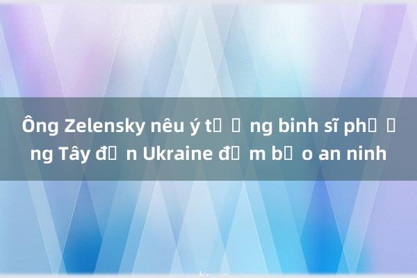 Ông Zelensky nêu ý tưởng binh sĩ phương Tây đến Ukraine đảm bảo an ninh