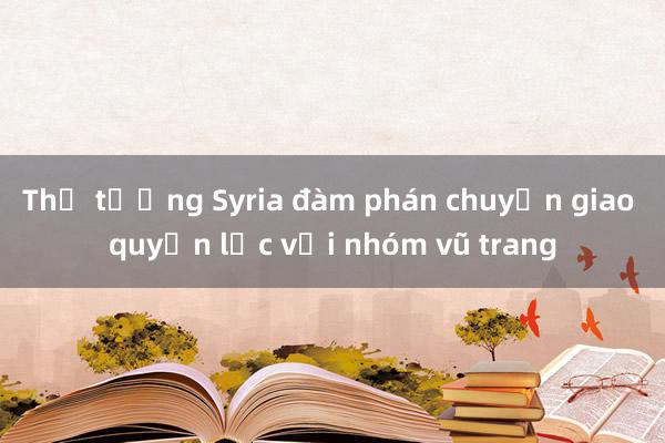 Thủ tướng Syria đàm phán chuyển giao quyền lực với nhóm vũ trang