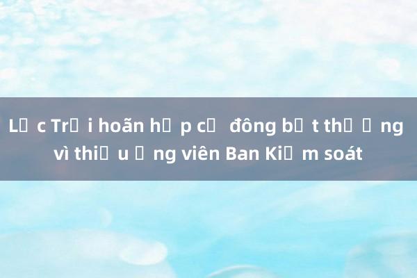 Lộc Trời hoãn họp cổ đông bất thường vì thiếu ứng viên Ban Kiểm soát