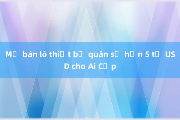 Mỹ bán lô thiết bị quân sự hơn 5 tỷ USD cho Ai Cập