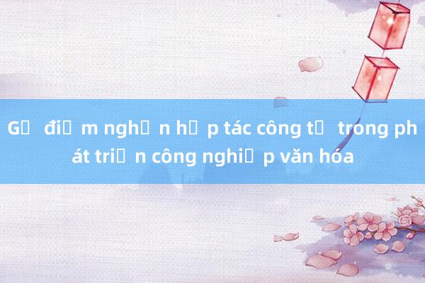 Gỡ điểm nghẽn hợp tác công tư trong phát triển công nghiệp văn hóa