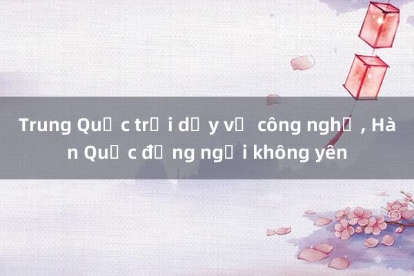 Trung Quốc trỗi dậy về công nghệ， Hàn Quốc đứng ngồi không yên