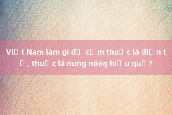 Việt Nam làm gì để cấm thuốc lá điện tử, thuốc lá nung nóng hiệu quả?