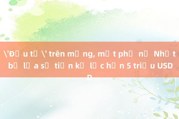 'Đầu tư' trên mạng, một phụ nữ Nhật bị lừa số tiền kỷ lục hơn 5 triệu USD