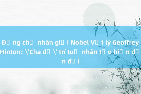 Đồng chủ nhân giải Nobel Vật lý Geoffrey Hinton: 'Cha đẻ' trí tuệ nhân tạo hiện đại