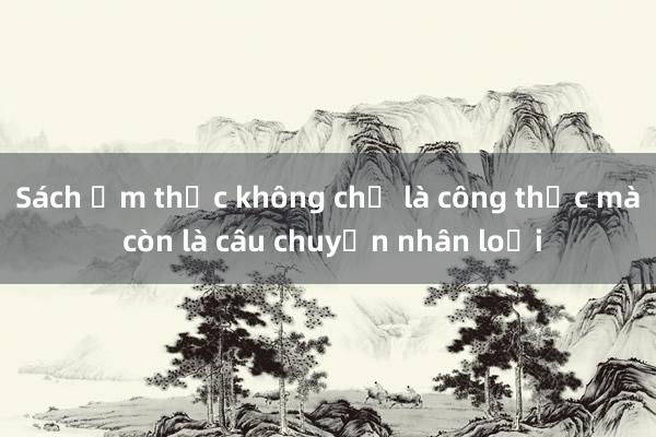 Sách ẩm thực không chỉ là công thức mà còn là câu chuyện nhân loại