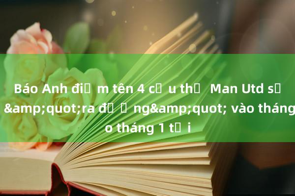 Báo Anh điểm tên 4 cầu thủ Man Utd sẽ phải &quot;ra đường&quot; vào tháng 1 tới