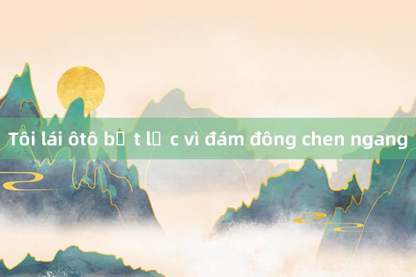 Tôi lái ôtô bất lực vì đám đông chen ngang