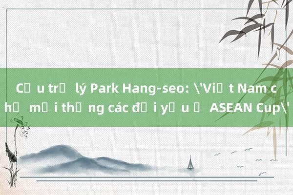 Cựu trợ lý Park Hang-seo: 'Việt Nam chỉ mới thắng các đội yếu ở ASEAN Cup'