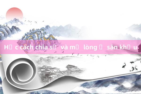 Học cách chia sẻ và mở lòng ở sân khấu