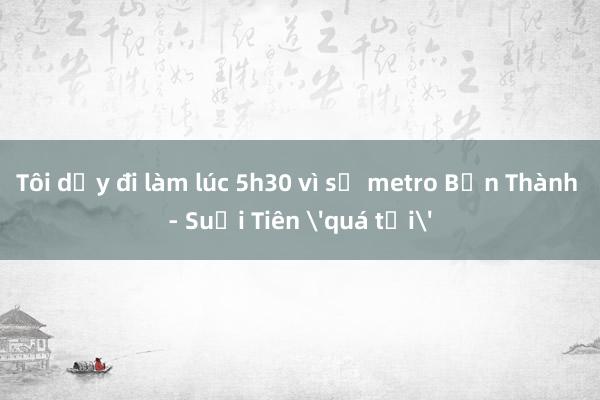 Tôi dậy đi làm lúc 5h30 vì sợ metro Bến Thành - Suối Tiên 'quá tải'