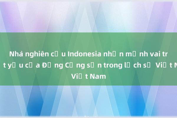 Nhà nghiên cứu Indonesia nhấn mạnh vai trò tất yếu của Đảng Cộng sản trong lịch sử Việt Nam